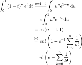 \displaystyle{\begin{aligned} 
\int_{0}^{1} \left ( 1-t \right )^n e^t \, {\rm d}t &\overset{u=1-t}{=\! =\! =\! =\!} \int_{0}^{1} u^n e^{1-u} \, {\rm d}u\\  
 &= e \int_{0}^{1}u^n e^{-u} \, {\rm d}u\\  
 &= e \gamma(n+1, 1)\\  
 &\!\overset{(*)}{=} e n!\left ( 1- e^{-1} \sum_{k=0}^{n} \frac{1}{k!}  \right )\\  
 &= n! \left ( e - \sum_{k=0}^{n} \frac{1}{k!} \right )  
\end{aligned}}