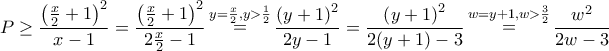 \displaystyle{P \ge \frac{{{{\left( {\frac{x}{2} + 1} \right)}^2}}}{{x - 1}} = \frac{{{{\left( {\frac{x}{2} + 1} \right)}^2}}}{{2\frac{x}{2} - 1}}\mathop = \limits^{y = \frac{x}{2},y > \frac{1}{2}} \frac{{{{\left( {y + 1} \right)}^2}}}{{2y - 1}} = \frac{{{{\left( {y + 1} \right)}^2}}}{{2(y + 1) - 3}}\mathop = \limits^{w = y + 1,w > \frac{3}{2}} \frac{{{w^2}}}{{2w - 3}}} \displaystyle{P \ge \frac{{{{\left( {\frac{x}{2} + 1} \right)}^2}}}{{x - 1}} = \frac{{{{\left( {\frac{x}{2} + 1} \right)}^2}}}{{2\frac{x}{2} - 1}}\mathop = \limits^{y = \frac{x}{2},y > \frac{1}{2}} \frac{{{{\left( {y + 1} \right)}^2}}}{{2y - 1}} = \frac{{{{\left( {y + 1} \right)}^2}}}{{2(y + 1) - 3}}\mathop = \limits^{w = y + 1,w > \frac{3}{2}} \frac{{{w^2}}}{{2w - 3}}}