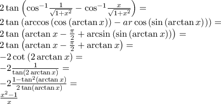 \displaystyle{\begin{array}{l}
2\tan \left( {{{\cos }^{ - 1}}\frac{1}{{\sqrt {1 + {x^2}} }} - {{\cos }^{ - 1}}\frac{x}{{\sqrt {1 + {x^2}} }}} \right) = \\
2\tan \left( {\arccos \left( {\cos \left( {\arctan x} \right)} \right) - ar\cos \left( {\sin \left( {\arctan x} \right)} \right)} \right) = \\
2\tan \left( {\arctan x - \frac{\pi }{2} + \arcsin \left( {\sin \left( {\arctan x} \right)} \right)} \right) = \\
2\tan \left( {\arctan x - \frac{\pi }{2} + \arctan x} \right) = \\
- 2\cot \left( {2\arctan x} \right) = \\
- 2\frac{1}{{\tan \left( {2\arctan x} \right)}} = \\
- 2\frac{{1 - {{\tan }^2}\left( {\arctan x} \right)}}{{2\tan \left( {\arctan x} \right)}} = \\
\frac{{{x^2} - 1}}{x} \\
\end{array}} \displaystyle{\begin{array}{l}
2\tan \left( {{{\cos }^{ - 1}}\frac{1}{{\sqrt {1 + {x^2}} }} - {{\cos }^{ - 1}}\frac{x}{{\sqrt {1 + {x^2}} }}} \right) = \\
2\tan \left( {\arccos \left( {\cos \left( {\arctan x} \right)} \right) - ar\cos \left( {\sin \left( {\arctan x} \right)} \right)} \right) = \\
2\tan \left( {\arctan x - \frac{\pi }{2} + \arcsin \left( {\sin \left( {\arctan x} \right)} \right)} \right) = \\
2\tan \left( {\arctan x - \frac{\pi }{2} + \arctan x} \right) = \\
- 2\cot \left( {2\arctan x} \right) = \\
- 2\frac{1}{{\tan \left( {2\arctan x} \right)}} = \\
- 2\frac{{1 - {{\tan }^2}\left( {\arctan x} \right)}}{{2\tan \left( {\arctan x} \right)}} = \\
\frac{{{x^2} - 1}}{x} \\
\end{array}}