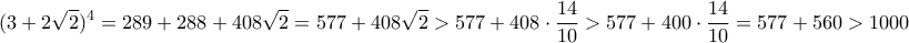 \displaystyle \displaystyle{(3+2\sqrt{2})^4 = 289+288+408\sqrt{2} = 577 + 408\sqrt{2} > 577 + 408 \cdot \frac{14}{10} > 577 + 400 \cdot \frac{14}{10} = 577 + 560 > 1000} \displaystyle \displaystyle{(3+2\sqrt{2})^4 = 289+288+408\sqrt{2} = 577 + 408\sqrt{2} > 577 + 408 \cdot \frac{14}{10} > 577 + 400 \cdot \frac{14}{10} = 577 + 560 > 1000}