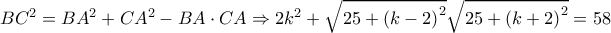 B{C^2} = B{A^2} + C{A^2} - BA \cdot CA \Rightarrow 2{k^2} + \sqrt {25 + {{\left( {k - 2} \right)}^2}} \sqrt {25 + {{\left( {k + 2} \right)}^2}} = 58 B{C^2} = B{A^2} + C{A^2} - BA \cdot CA \Rightarrow 2{k^2} + \sqrt {25 + {{\left( {k - 2} \right)}^2}} \sqrt {25 + {{\left( {k + 2} \right)}^2}} = 58