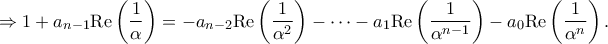 \displaystyle{ \Rightarrow 1 + {a_{n - 1}}{\mathop{\rm Re}\nolimits} \left( {\frac{1}{\alpha }} \right) = - {a_{n - 2}}{\mathop{\rm Re}\nolimits} \left( {\frac{1}{{{\alpha ^2}}}} \right) - \cdots - {a_1}{\mathop{\rm Re}\nolimits} \left( {\frac{1}{{{\alpha ^{n - 1}}}}} \right) - {a_0}{\mathop{\rm Re}\nolimits} \left( {\frac{1}{{{\alpha ^n}}}} \right).} \displaystyle{ \Rightarrow 1 + {a_{n - 1}}{\mathop{\rm Re}\nolimits} \left( {\frac{1}{\alpha }} \right) = - {a_{n - 2}}{\mathop{\rm Re}\nolimits} \left( {\frac{1}{{{\alpha ^2}}}} \right) - \cdots - {a_1}{\mathop{\rm Re}\nolimits} \left( {\frac{1}{{{\alpha ^{n - 1}}}}} \right) - {a_0}{\mathop{\rm Re}\nolimits} \left( {\frac{1}{{{\alpha ^n}}}} \right).}