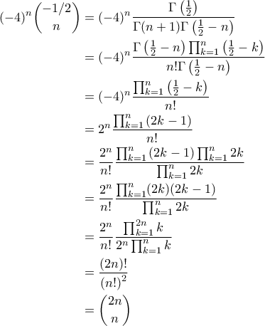 \displaystyle{\begin{aligned}
(-4)^n \binom{-1/2}{n} &= (-4)^n \frac{\Gamma \left ( \frac{1}{2} \right )}{\Gamma(n + 1 ) \Gamma \left ( \frac{1}{2} - n \right )} \\
&= (-4)^n \frac{ \Gamma \left ( \frac{1}{2} - n \right ) \prod_{k=1}^{n} \left ( \frac{1}{2} - k \right )}{n!\Gamma \left ( \frac{1}{2} - n \right )} \\
&= (-4)^n \frac{\prod_{k=1}^{n} \left ( \frac{1}{2} - k \right )}{n!}\\
&= 2^n \frac{\prod_{k=1}^{n} \left ( 2k-1 \right )}{n!} \\
&= \frac{2^n}{n!} \frac{\prod_{k=1}^{n} \left ( 2k-1 \right ) \prod_{k=1}^{n} 2k}{\prod_{k=1}^{n} 2k} \\
&= \frac{2^n}{n!} \frac{\prod_{k=1}^{n} (2k) (2k-1)}{\prod_{k=1}^{n} 2k} \\
&= \frac{2^n}{n!} \frac{\prod_{k=1}^{2n} k}{2^n \prod_{k=1}^{n} k} \\
&= \frac{\left ( 2n \right )!}{\left ( n! \right )^2} \\
&= \binom{2n}{n}
\end{aligned}} \displaystyle{\begin{aligned}
(-4)^n \binom{-1/2}{n} &= (-4)^n \frac{\Gamma \left ( \frac{1}{2} \right )}{\Gamma(n + 1 ) \Gamma \left ( \frac{1}{2} - n \right )} \\
&= (-4)^n \frac{ \Gamma \left ( \frac{1}{2} - n \right ) \prod_{k=1}^{n} \left ( \frac{1}{2} - k \right )}{n!\Gamma \left ( \frac{1}{2} - n \right )} \\
&= (-4)^n \frac{\prod_{k=1}^{n} \left ( \frac{1}{2} - k \right )}{n!}\\
&= 2^n \frac{\prod_{k=1}^{n} \left ( 2k-1 \right )}{n!} \\
&= \frac{2^n}{n!} \frac{\prod_{k=1}^{n} \left ( 2k-1 \right ) \prod_{k=1}^{n} 2k}{\prod_{k=1}^{n} 2k} \\
&= \frac{2^n}{n!} \frac{\prod_{k=1}^{n} (2k) (2k-1)}{\prod_{k=1}^{n} 2k} \\
&= \frac{2^n}{n!} \frac{\prod_{k=1}^{2n} k}{2^n \prod_{k=1}^{n} k} \\
&= \frac{\left ( 2n \right )!}{\left ( n! \right )^2} \\
&= \binom{2n}{n}
\end{aligned}}