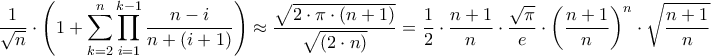 \displaystyle{\frac{1}{{\sqrt n }} \cdot \left( {1 + \sum\limits_{k = 2}^n {\prod\limits_{i = 1}^{k - 1} {\frac{{n - i}}{{n + \left( {i + 1} \right)}}} } } \right) \approx \frac{{\sqrt {2 \cdot \pi \cdot \left( {n + 1} \right)} }}{{\sqrt {\left( {2 \cdot n} \right)} }} = \frac{1}{2} \cdot \frac{{n + 1}}{n} \cdot \frac{{\sqrt \pi }}{e} \cdot {\left( {\frac{{n + 1}}{n}} \right)^n} \cdot \sqrt {\frac{{n + 1}}{n}} } \displaystyle{\frac{1}{{\sqrt n }} \cdot \left( {1 + \sum\limits_{k = 2}^n {\prod\limits_{i = 1}^{k - 1} {\frac{{n - i}}{{n + \left( {i + 1} \right)}}} } } \right) \approx \frac{{\sqrt {2 \cdot \pi \cdot \left( {n + 1} \right)} }}{{\sqrt {\left( {2 \cdot n} \right)} }} = \frac{1}{2} \cdot \frac{{n + 1}}{n} \cdot \frac{{\sqrt \pi }}{e} \cdot {\left( {\frac{{n + 1}}{n}} \right)^n} \cdot \sqrt {\frac{{n + 1}}{n}} }