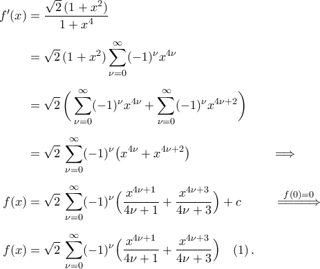 \begin{aligned} 
f'(x)&=\frac{\sqrt{2}\,(1+x^2)}{1+x^4}\\\noalign{\vspace{0.2cm}} 
&=\sqrt{2}\,(1+x^2)\mathop{\sum}\limits_{\nu=0}^{\infty}(-1)^{\nu}x^{4\nu} 
\\\noalign{\vspace{0.2cm}} 
&=\sqrt{2}\,\bigg(\mathop{\sum}\limits_{\nu=0}^{\infty}(-1)^{\nu}x^{4\nu}+\mathop{\sum}\limits_{\nu=0}^{\infty}(-1)^{\nu}x^{4\nu+2}\bigg) 
\\\noalign{\vspace{0.2cm}} 
&=\sqrt{2}\,\mathop{\sum}\limits_{\nu=0}^{\infty}(-1)^{\nu}\big(x^{4\nu}+x^{4\nu+2}\big)\hspace{2.5cm}\Longrightarrow\\\noalign{\vspace{0.2cm}} 
f(x)&=\sqrt{2}\,\displaystyle\mathop{\sum}\limits_{\nu=0}^{\infty}(-1)^{\nu}\Big(\frac{x^{4\nu+1}}{4\nu+1}+\frac{x^{4\nu+3}}{4\nu+3}\Big)+c\hspace{1.0cm}\stackrel{f(0)=0}{=\!=\!=\!\Longrightarrow}\\\noalign{\vspace{0.2cm}} 
f(x)&=\sqrt{2}\,\displaystyle\mathop{\sum}\limits_{\nu=0}^{\infty}(-1)^{\nu}\Big(\frac{x^{4\nu+1}}{4\nu+1}+\frac{x^{4\nu+3}}{4\nu+3}\Big)\quad (1)\,. 
\end{aligned}