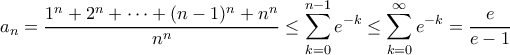 \displaystyle a_{n}=\frac{1^{n} + 2^{n} + \cdots + (n-1)^n + n^{n}}{n^n}\leq \sum_{k=0}^{n-1}e^{-k}\leq \sum_{k=0}^{\infty }e^{-k}=\frac{e}{e-1} \displaystyle a_{n}=\frac{1^{n} + 2^{n} + \cdots + (n-1)^n + n^{n}}{n^n}\leq \sum_{k=0}^{n-1}e^{-k}\leq \sum_{k=0}^{\infty }e^{-k}=\frac{e}{e-1}