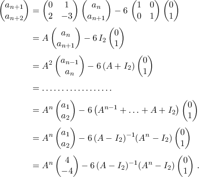 \begin{aligned} 
\begin{pmatrix} 
		a_{n+1}\\ 
		a_{n+2} 
	\end{pmatrix}&=\begin{pmatrix} 
	0 & 1\\ 
	2 &-3 
\end{pmatrix}\begin{pmatrix} 
a_{n}\\ 
a_{n+1} 
\end{pmatrix}-6\,\begin{pmatrix} 
1 & 0\\ 
0 &1 
\end{pmatrix}\begin{pmatrix} 
0\\ 
1 
\end{pmatrix}\\\noalign{\vspace{0.1cm}} 
 &=A\begin{pmatrix} 
a_{n}\\ 
a_{n+1} 
\end{pmatrix}-6\,I_2\begin{pmatrix} 
0\\ 
1 
\end{pmatrix}\\\noalign{\vspace{0.1cm}} 
&=A^2\begin{pmatrix} 
a_{n-1}\\ 
a_{n} 
\end{pmatrix}-6\,(A+I_2)\begin{pmatrix} 
0\\ 
1 
\end{pmatrix}\\\noalign{\vspace{0.1cm}} 
 &=\dots\dots\dots\dots\dots\dots\\\noalign{\vspace{0.1cm}} 
 &=A^{n}\begin{pmatrix} 
 a_{1}\\ 
 a_{2} 
 \end{pmatrix}-6\,\big(A^{n-1}+\ldots+A+I_2\big)\begin{pmatrix} 
 0\\ 
 1 
 \end{pmatrix}\\\noalign{\vspace{0.1cm}} 
 &=A^{n}\begin{pmatrix} 
 a_{1}\\ 
 a_{2} 
 \end{pmatrix}-6\,(A-I_2)^{-1}(A^{n}-I_2)\begin{pmatrix} 
 0\\ 
 1 
 \end{pmatrix} \\\noalign{\vspace{0.1cm}} 
 &=A^{n}\begin{pmatrix} 
 4\\ 
 -4 
 \end{pmatrix}-6\,(A-I_2)^{-1}(A^{n}-I_2)\begin{pmatrix} 
 0\\ 
 1 
 \end{pmatrix} \,. 
\end{aligned}