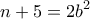 \displaystyle{n+5=2b^{2}}