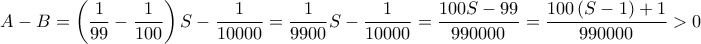 \displaystyle{A - B = \left( {\frac{1}{{99}} - \frac{1}{{100}}} \right)S - \frac{1}{{10000}} = \frac{1}{{9900}}S - \frac{1}{{10000}} = \frac{{100S - 99}}{{990000}} = \frac{{100\left( {S - 1} \right) + 1}}{{990000}} > 0}