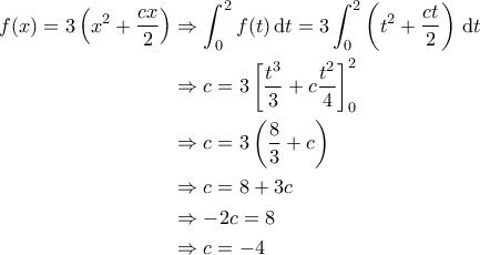 \displaystyle{\begin{aligned} 
f(x) = 3 \left ( x^2 + \frac{cx}{2} \right ) &\Rightarrow \int_{0}^{2} f(t) \, \mathrm{d}t = 3 \int_{0}^{2} \left ( t^2 + \frac{ct}{2} \right ) \, \mathrm{d}t \\  
 &\Rightarrow c = 3 \left [ \frac{t^3}{3} + c \frac{t^2}{4}  \right ]_0^2 \\  
 &\Rightarrow c = 3 \left ( \frac{8}{3} + c  \right ) \\  
 &\Rightarrow c = 8 + 3c \\ 
 &\Rightarrow -2c =8 \\ 
 &\Rightarrow c = -4 
\end{aligned}}