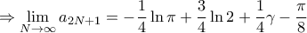 \displaystyle{ \Rightarrow \mathop {\lim }\limits_{N \to \infty } {a_{2N + 1}} = - \frac{1}{4}\ln \pi + \frac{3}{4}\ln 2 + \frac{1}{4}\gamma - \frac{\pi }{8}} \displaystyle{ \Rightarrow \mathop {\lim }\limits_{N \to \infty } {a_{2N + 1}} = - \frac{1}{4}\ln \pi + \frac{3}{4}\ln 2 + \frac{1}{4}\gamma - \frac{\pi }{8}}