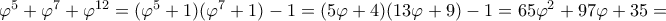 \varphi^5 + \varphi^7 + \varphi^{12} = (\varphi^5 + 1)(\varphi^7 +1) -1 = (5\varphi +4)(13\varphi +9)-1 = 65\varphi ^2 +97\varphi +35= \varphi^5 + \varphi^7 + \varphi^{12} = (\varphi^5 + 1)(\varphi^7 +1) -1 = (5\varphi +4)(13\varphi +9)-1 = 65\varphi ^2 +97\varphi +35=
