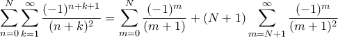 \displaystyle \sum_{n=0}^N \sum_{k=1}^{\infty} \frac{(-1)^{n+k+1}}{(n+k)^2} = \sum_{m=0}^N \frac{(-1)^m}{(m+1)} + (N+1) \sum_{m=N+1}^{\infty} \frac{(-1)^m}{(m+1)^2} \displaystyle \sum_{n=0}^N \sum_{k=1}^{\infty} \frac{(-1)^{n+k+1}}{(n+k)^2} = \sum_{m=0}^N \frac{(-1)^m}{(m+1)} + (N+1) \sum_{m=N+1}^{\infty} \frac{(-1)^m}{(m+1)^2}