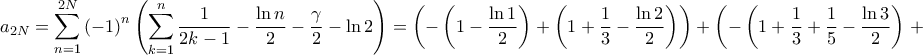 \displaystyle{{a_{2N}} = \sum\limits_{n = 1}^{2N} {{{\left( { - 1} \right)}^n}\left( {\sum\limits_{k = 1}^n {\frac{1}{{2k - 1}} - \frac{{\ln n}}{2} - \frac{\gamma }{2} - \ln 2} } \right)} = \left( { - \left( {1 - \frac{{\ln 1}}{2}} \right) + \left( {1 + \frac{1}{3} - \frac{{\ln 2}}{2}} \right)} \right) + \left( { - \left( {1 + \frac{1}{3} + \frac{1}{5} - \frac{{\ln 3}}{2}} \right)} \right. + } \displaystyle{{a_{2N}} = \sum\limits_{n = 1}^{2N} {{{\left( { - 1} \right)}^n}\left( {\sum\limits_{k = 1}^n {\frac{1}{{2k - 1}} - \frac{{\ln n}}{2} - \frac{\gamma }{2} - \ln 2} } \right)} = \left( { - \left( {1 - \frac{{\ln 1}}{2}} \right) + \left( {1 + \frac{1}{3} - \frac{{\ln 2}}{2}} \right)} \right) + \left( { - \left( {1 + \frac{1}{3} + \frac{1}{5} - \frac{{\ln 3}}{2}} \right)} \right. + }
