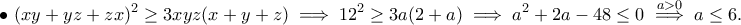 \displaystyle{\bullet ~(xy+yz+zx)^2\geq 3xyz(x+y+z)\implies 12^2\geq 3a(2+a)\implies a^2+2a-48\leq 0\stackrel{a>0}{\implies }a\leq 6.} \displaystyle{\bullet ~(xy+yz+zx)^2\geq 3xyz(x+y+z)\implies 12^2\geq 3a(2+a)\implies a^2+2a-48\leq 0\stackrel{a>0}{\implies }a\leq 6.}