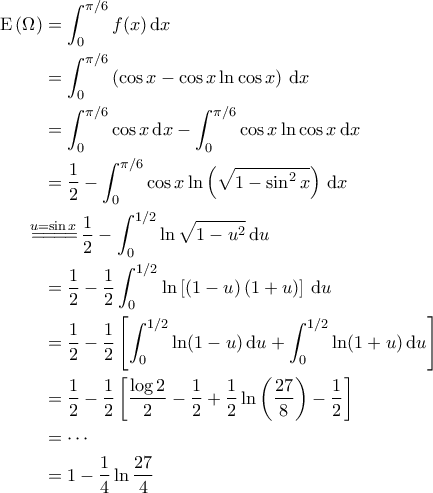 \displaystyle{\begin{aligned} 
{\rm E}\left ( \Omega \right ) &= \int_{0}^{\pi/6} f(x) \, {\rm d}x\\  
 &= \int_{0}^{\pi/6} \left ( \cos x - \cos x \ln \cos x \right ) \, {\rm d}x\\  
 &= \int_{0}^{\pi/6} \cos x \, {\rm d}x - \int_{0}^{\pi/6} \cos x \ln \cos x \, {\rm d}x\\  
 &= \frac{1}{2}- \int_{0}^{\pi/6} \cos x \ln \left ( \sqrt{1-\sin^2 x} \right ) \, {\rm d}x\\  
 &\!\!\!\!\!\!\overset{u=\sin x}{=\! =\! =\! =\!} \frac{1}{2} - \int_{0}^{1/2} \ln \sqrt{1-u^2} \, {\rm d}u \\ 
&= \frac{1}{2} - \frac{1}{2} \int_{0}^{1/2} \ln \left [ \left ( 1-u \right ) \left ( 1+u \right ) \right ] \, {\rm d}u \\ 
 &= \frac{1}{2} - \frac{1}{2} \left [ \int_{0}^{1/2} \ln (1-u) \, {\rm d}u + \int_{0}^{1/2} \ln (1+u) \, {\rm d}u \right ] \\ 
 &= \frac{1}{2} - \frac{1}{2} \left [ \frac{\log 2}{2} -\frac{1}{2} + \frac{1}{2} \ln \left ( \frac{27}{8} \right ) - \frac{1}{2} \right ] \\ 
 &=\cdots \\ 
 &=1-\frac{1}{4} \ln \frac{27}{4} 
\end{aligned}}