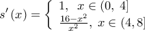  \displaystyle s'\left( x \right) = \left\{ \begin{array}{l} 
1,\;\;x \in \left( {0,\;4} \right]\\ 
\frac{{16 - {x^2}}}{{{x^2}}},\;x \in \left( {4,8} \right] 
\end{array} \right.