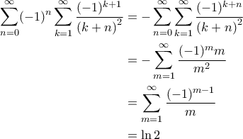 \displaystyle{\begin{aligned}
\sum_{n=0}^{\infty} (-1)^n \sum_{k=1}^{\infty} \frac{(-1)^{k+1}}{\left ( k+n \right )^2} &= - \sum_{n=0}^{\infty} \sum_{k=1}^{\infty} \frac{(-1)^{k+n}}{\left ( k+n \right )^2} \\
&=-\sum_{m=1}^{\infty} \frac{(-1)^m m}{m^2} \\
&=\sum_{m=1}^{\infty} \frac{(-1)^{m-1}}{m} \\
&= \ln 2
\end{aligned}} \displaystyle{\begin{aligned}
\sum_{n=0}^{\infty} (-1)^n \sum_{k=1}^{\infty} \frac{(-1)^{k+1}}{\left ( k+n \right )^2} &= - \sum_{n=0}^{\infty} \sum_{k=1}^{\infty} \frac{(-1)^{k+n}}{\left ( k+n \right )^2} \\
&=-\sum_{m=1}^{\infty} \frac{(-1)^m m}{m^2} \\
&=\sum_{m=1}^{\infty} \frac{(-1)^{m-1}}{m} \\
&= \ln 2
\end{aligned}}