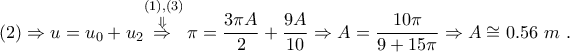 \displaystyle{\left( 2 \right)\Rightarrow u={{u}_{0}}+{{u}_{2}}\overset{\left( 1 \right),\left( 3 \right)}{\mathop{\overset{\Downarrow }{\mathop{\Rightarrow }}\,}}\,\pi =\frac{3\pi A}{2}+\frac{9A}{10}\Rightarrow A=\frac{10\pi }{9+15\pi }\Rightarrow A\cong 0.56~m~.} \displaystyle{\left( 2 \right)\Rightarrow u={{u}_{0}}+{{u}_{2}}\overset{\left( 1 \right),\left( 3 \right)}{\mathop{\overset{\Downarrow }{\mathop{\Rightarrow }}\,}}\,\pi =\frac{3\pi A}{2}+\frac{9A}{10}\Rightarrow A=\frac{10\pi }{9+15\pi }\Rightarrow A\cong 0.56~m~.}