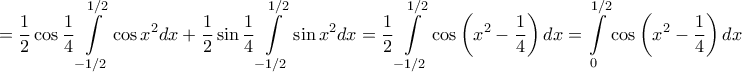 \displaystyle{ = \frac{1}{2}\cos \frac{1}{4}\int\limits_{ - 1/2}^{1/2} {\cos {x^2}dx}  + \frac{1}{2}\sin \frac{1}{4}\int\limits_{ - 1/2}^{1/2} {\sin {x^2}dx}  = \frac{1}{2}\int\limits_{ - 1/2}^{1/2} {\cos \left( {{x^2} - \frac{1}{4}} \right)dx}  = \int\limits_0^{1/2} {\cos \left( {{x^2} - \frac{1}{4}} \right)dx} }
