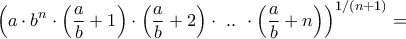 \displaystyle{{\left( {a \cdot {b^n} \cdot \left( {\frac{a}{b} + 1} \right) \cdot \left( {\frac{a}{b} + 2} \right) \cdot {\text{ }}..{\text{ }} \cdot \left( {\frac{a}{b} + n} \right)} \right)^{1/\left( {n + 1} \right)}} = } \displaystyle{{\left( {a \cdot {b^n} \cdot \left( {\frac{a}{b} + 1} \right) \cdot \left( {\frac{a}{b} + 2} \right) \cdot {\text{ }}..{\text{ }} \cdot \left( {\frac{a}{b} + n} \right)} \right)^{1/\left( {n + 1} \right)}} = }