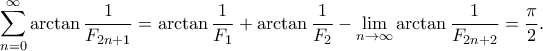 \displaystyle{\sum_{n=0}^{\infty} \arctan \frac{1}{F_{2n+1}} =\arctan \frac{1}{F_1}+\arctan \frac{1}{F_2}-\lim_{n\to \infty}\arctan \frac{1}{F_{2n+2}}=\frac{\pi}{2}.} \displaystyle{\sum_{n=0}^{\infty} \arctan \frac{1}{F_{2n+1}} =\arctan \frac{1}{F_1}+\arctan \frac{1}{F_2}-\lim_{n\to \infty}\arctan \frac{1}{F_{2n+2}}=\frac{\pi}{2}.}