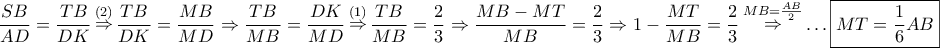 \displaystyle{ 
\frac{{SB}} 
{{AD}} = \frac{{TB}} 
{{DK}}\mathop  \Rightarrow \limits^{\left( 2 \right)} \frac{{TB}} 
{{DK}} = \frac{{MB}} 
{{MD}} \Rightarrow \frac{{TB}} 
{{MB}} = \frac{{DK}} 
{{MD}}\mathop  \Rightarrow \limits^{\left( 1 \right)} \frac{{TB}} 
{{MB}} = \frac{2} 
{3} \Rightarrow \frac{{MB - MT}} 
{{MB}} = \frac{2} 
{3} \Rightarrow 1 - \frac{{MT}} 
{{MB}} = \frac{2} 
{3}\mathop  \Rightarrow \limits^{MB = \frac{{AB}} 
{2}}  \ldots \boxed{MT = \frac{1} 
{6}AB} 
}