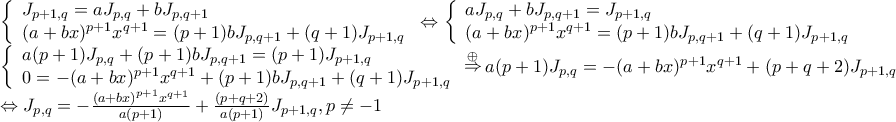 \displaystyle{\begin{array}{l}
\left\{ \begin{array}{l}
{J_{p + 1,q}} = a{J_{p,q}} + b{J_{p,q + 1}} \\
{(a + bx)^{p + 1}}{x^{q + 1}} = (p + 1)b{J_{p,q + 1}} + (q + 1){J_{p + 1,q}} \\
\end{array} \right. \Leftrightarrow \left\{ \begin{array}{l}
a{J_{p,q}} + b{J_{p,q + 1}} = {J_{p + 1,q}} \\
{(a + bx)^{p + 1}}{x^{q + 1}} = (p + 1)b{J_{p,q + 1}} + (q + 1){J_{p + 1,q}} \\
\end{array} \right. \\
\left\{ \begin{array}{l}
a(p + 1){J_{p,q}} + (p + 1)b{J_{p,q + 1}} = (p + 1){J_{p + 1,q}} \\
0 = - {(a + bx)^{p + 1}}{x^{q + 1}} + (p + 1)b{J_{p,q + 1}} + (q + 1){J_{p + 1,q}} \\
\end{array} \right.\mathop \Rightarrow \limits^ \oplus a(p + 1){J_{p,q}} = - {(a + bx)^{p + 1}}{x^{q + 1}} + (p + q + 2){J_{p + 1,q}} \\
\Leftrightarrow {J_{p,q}} = - \frac{{{{(a + bx)}^{p + 1}}{x^{q + 1}}}}{{a(p + 1)}} + \frac{{(p + q + 2)}}{{a(p + 1)}}{J_{p + 1,q}},p \ne - 1 \\
\end{array}} \displaystyle{\begin{array}{l}
\left\{ \begin{array}{l}
{J_{p + 1,q}} = a{J_{p,q}} + b{J_{p,q + 1}} \\
{(a + bx)^{p + 1}}{x^{q + 1}} = (p + 1)b{J_{p,q + 1}} + (q + 1){J_{p + 1,q}} \\
\end{array} \right. \Leftrightarrow \left\{ \begin{array}{l}
a{J_{p,q}} + b{J_{p,q + 1}} = {J_{p + 1,q}} \\
{(a + bx)^{p + 1}}{x^{q + 1}} = (p + 1)b{J_{p,q + 1}} + (q + 1){J_{p + 1,q}} \\
\end{array} \right. \\
\left\{ \begin{array}{l}
a(p + 1){J_{p,q}} + (p + 1)b{J_{p,q + 1}} = (p + 1){J_{p + 1,q}} \\
0 = - {(a + bx)^{p + 1}}{x^{q + 1}} + (p + 1)b{J_{p,q + 1}} + (q + 1){J_{p + 1,q}} \\
\end{array} \right.\mathop \Rightarrow \limits^ \oplus a(p + 1){J_{p,q}} = - {(a + bx)^{p + 1}}{x^{q + 1}} + (p + q + 2){J_{p + 1,q}} \\
\Leftrightarrow {J_{p,q}} = - \frac{{{{(a + bx)}^{p + 1}}{x^{q + 1}}}}{{a(p + 1)}} + \frac{{(p + q + 2)}}{{a(p + 1)}}{J_{p + 1,q}},p \ne - 1 \\
\end{array}}