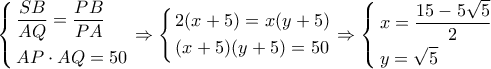 \displaystyle \left\{ \begin{gathered} 
  \frac{{SB}}{{AQ}} = \frac{{PB}}{{PA}} \hfill \\ 
  AP \cdot AQ = 50 \hfill \\  
\end{gathered}  \right. \Rightarrow \left\{ \begin{gathered} 
  2(x + 5) = x(y + 5) \hfill \\ 
  (x + 5)(y + 5) = 50 \hfill \\  
\end{gathered}  \right. \Rightarrow \left\{ \begin{gathered} 
  x = \frac{{15 - 5\sqrt 5 }}{2} \hfill \\ 
  y = \sqrt 5  \hfill \\  
\end{gathered}  \right.