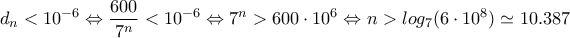 \displaystyle{d_n<10^{-6}\Leftrightarrow \frac{600}{7^n}<10^{-6}\Leftrightarrow 7^n>600\cdot 10^6\Leftrightarrow n>log_7(6\cdot 10^8)\simeq 10.387}