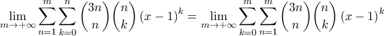 \displaystyle \lim_{m \to +\infty} \sum_{n=1}^{m}\sum_{k=0}^{n}\binom{3n}{n}\binom{n}{k}\left( x-1 \right)^{k}=\lim_{m \to +\infty} \sum_{k=0}^{m}\sum_{n=1}^{m}\binom{3n}{n}\binom{n}{k}\left( x-1 \right)^{k} \displaystyle \lim_{m \to +\infty} \sum_{n=1}^{m}\sum_{k=0}^{n}\binom{3n}{n}\binom{n}{k}\left( x-1 \right)^{k}=\lim_{m \to +\infty} \sum_{k=0}^{m}\sum_{n=1}^{m}\binom{3n}{n}\binom{n}{k}\left( x-1 \right)^{k}