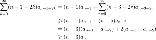 \displaystyle \begin{aligned}
\sum_{k=0}^{\infty} (n-1-2k)a_{n-1-2k} &= (n-1)a_{n-1} + \sum_{r=0}^{\infty} (n-3-2r)a_{n-3-2r} \\
&\geqslant (n-1)a_{n-1} + (n-5)a_{n-2} \\
&= (n-3)(a_{n-1}+a_{n-2}) + 2(a_{n-1} - a_{n-2}) \\
&\geqslant (n-3)a_n
\end{aligned} \displaystyle \begin{aligned}
\sum_{k=0}^{\infty} (n-1-2k)a_{n-1-2k} &= (n-1)a_{n-1} + \sum_{r=0}^{\infty} (n-3-2r)a_{n-3-2r} \\
&\geqslant (n-1)a_{n-1} + (n-5)a_{n-2} \\
&= (n-3)(a_{n-1}+a_{n-2}) + 2(a_{n-1} - a_{n-2}) \\
&\geqslant (n-3)a_n
\end{aligned}