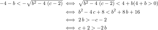\displaystyle{\begin{aligned}-4-b<-\sqrt{b^2-4\,\left(c-2\right)}&\iff \sqrt{b^2-4\,\left(c-2\right)}<4+b (4+b>0)\\&\iff b^2-4\,c+8<b^2+8\,b+16\\&\iff 2\,b>-c-2\\&\iff c+2>-2\,b\end{aligned}}