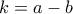 k = a - b