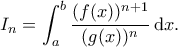 \displaystyle I_n=\int_a^b\frac{(f(x))^{n+1}}{(g(x))^n}\,\mathrm{d}x. \displaystyle I_n=\int_a^b\frac{(f(x))^{n+1}}{(g(x))^n}\,\mathrm{d}x.