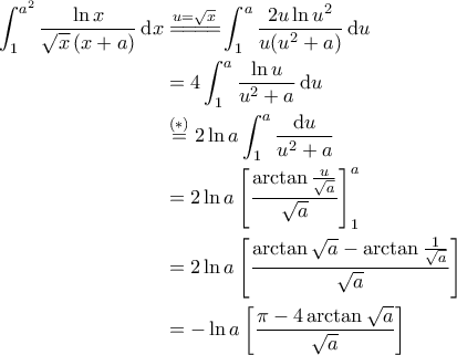 \displaystyle{\begin{aligned}  
\int_{1}^{a^2}\frac{\ln x}{\sqrt{x}\left ( x+a \right )}\, \mathrm{d}x &\overset{u=\sqrt{x}}{=\! =\! =\! =\!} \int_{1}^{a}\frac{2u \ln u^2}{u(u^2+a)} \, \mathrm{d}u \\  
&=4\int_{1}^{a}\frac{\ln u}{u^2+a}\, \mathrm{d}u \\  
&\overset{(*)}{=}2 \ln a \int_{1}^{a}\frac{\mathrm{d}u}{u^2 +a} \\  
&=2\ln a \left [ \frac{\arctan \frac{u}{\sqrt{a}}}{\sqrt{a}} \right ]_1^a \\  
&= 2\ln a \left [ \frac{\arctan \sqrt{a}-\arctan \frac{1}{\sqrt{a}}}{\sqrt{a}} \right ] \\  
&= -\ln a \left [ \frac{\pi -4 \arctan \sqrt{a}}{\sqrt{a}} \right ]  
\end{aligned}}