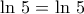 \displaystyle{\,\,\,\,\ln\,5=\ln\,5}