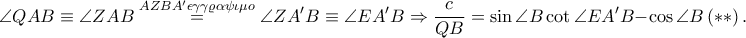 \displaystyle \angle QAB\equiv \angle ZAB\overset{AZBA'\epsilon \gamma \gamma \varrho \alpha \psi \iota \mu o}=\angle ZA'B\equiv \angle EA'B\Rightarrow \frac{c}{QB}=\sin \angle B \cot \angle EA'B-\cos \angle B\left ( \ast \ast \right ). \displaystyle \angle QAB\equiv \angle ZAB\overset{AZBA'\epsilon \gamma \gamma \varrho \alpha \psi \iota \mu o}=\angle ZA'B\equiv \angle EA'B\Rightarrow \frac{c}{QB}=\sin \angle B \cot \angle EA'B-\cos \angle B\left ( \ast \ast \right ).