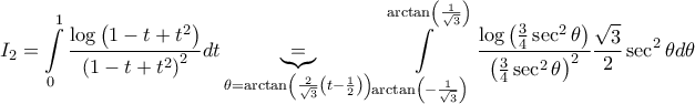 \displaystyle{I_{2}=\int\limits_{0}^{1}{\frac{\log \left( 1-t+t^{2} \right)}{\left( 1-t+t^{2} \right)^{2}}dt}\underbrace{=}_{\theta =\arctan \left( \frac{2}{\sqrt{3}}\left( t-\frac{1}{2} \right) \right)}\int\limits_{\arctan \left( -\frac{1}{\sqrt{3}} \right)}^{\arctan \left( \frac{1}{\sqrt{3}} \right)}{\frac{\log \left( \frac{3}{4}\sec ^{2}\theta  \right)}{\left( \frac{3}{4}\sec ^{2}\theta  \right)^{2}}\frac{\sqrt{3}}{2}\sec ^{2}\theta d\theta }}