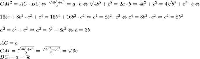 \begin{array}{l} 
C{M^2} = AC \cdot BC \Leftrightarrow \frac{{\sqrt {4{b^2} + {c^2}} }}{2} = a \cdot b \Leftrightarrow \sqrt {4{b^2} + {c^2}}  = 2a \cdot b \Leftrightarrow 4{b^2} + {c^2} = 4\sqrt {{b^2} + {c^2}}  \cdot b \Leftrightarrow \\ 
\\ 
16{b^4} + 8{b^2} \cdot {c^2} + {c^4} = 16{b^4} + 16{b^2} \cdot {c^2} \Leftrightarrow {c^4} = 8{b^2} \cdot {c^2} \Leftrightarrow {c^4} = 8{b^2} \cdot {c^2} \Leftrightarrow {c^2} = 8{b^2}\\ 
\\ 
{a^2} = {b^2} + {c^2} \Leftrightarrow {a^2} = {b^2} + 8{b^2} \Leftrightarrow a = 3b\\ 
\\ 
AC = b\\ 
CM = \frac{{\sqrt {4{b^2} + {c^2}} }}{2} = \frac{{\sqrt {4{b^2} + 8{b^2}} }}{2} = \sqrt 3 b\\ 
BC = a = 3b 
\end{array}