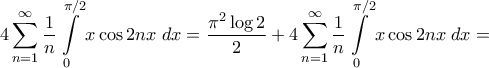 \displaystyle{4\sum\limits_{n = 1}^\infty {\frac{1}{n}\int\limits_0^{\pi /2} {x\cos 2nx\;dx} } = \frac{{{\pi ^2}\log 2}}{2} + 4\sum\limits_{n = 1}^\infty {\frac{1}{n}\int\limits_0^{\pi /2} {x\cos 2nx\;dx} } = } \displaystyle{4\sum\limits_{n = 1}^\infty {\frac{1}{n}\int\limits_0^{\pi /2} {x\cos 2nx\;dx} } = \frac{{{\pi ^2}\log 2}}{2} + 4\sum\limits_{n = 1}^\infty {\frac{1}{n}\int\limits_0^{\pi /2} {x\cos 2nx\;dx} } = }