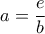 a = \dfrac{e}{b}