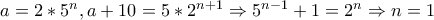 a = 2*5^{n} , a + 10 = 5*2^{n + 1} \Rightarrow 5^{n - 1} + 1 = 2^n \Rightarrow n = 1 a = 2*5^{n} , a + 10 = 5*2^{n + 1} \Rightarrow 5^{n - 1} + 1 = 2^n \Rightarrow n = 1