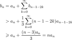 \displaystyle \begin{aligned}
b_n &= a_n + \sum_{k=0}^{\infty} b_{n-1-2k} \\
&> a_n + \frac{1}{3}\sum_{k=0}^{\infty} (n-1-2k)a_{n-1-2k} \\
&\geqslant a_n + \frac{(n-3)a_n}{3} = na_n
\end{aligned}
\displaystyle \begin{aligned}
b_n &= a_n + \sum_{k=0}^{\infty} b_{n-1-2k} \\
&> a_n + \frac{1}{3}\sum_{k=0}^{\infty} (n-1-2k)a_{n-1-2k} \\
&\geqslant a_n + \frac{(n-3)a_n}{3} = na_n
\end{aligned}