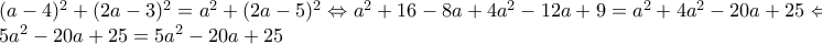 \displaystyle{\begin{array}{l}
{(a - 4)^2} + {(2a - 3)^2} = {a^2} + {(2a - 5)^2} \Leftrightarrow {a^2} + 16 - 8a + 4{a^2} - 12a + 9 = {a^2} + 4{a^2} - 20a + 25 \Leftrightarrow \\
5{a^2} - 20a + 25 = 5{a^2} - 20a + 25
\end{array}} \displaystyle{\begin{array}{l}
{(a - 4)^2} + {(2a - 3)^2} = {a^2} + {(2a - 5)^2} \Leftrightarrow {a^2} + 16 - 8a + 4{a^2} - 12a + 9 = {a^2} + 4{a^2} - 20a + 25 \Leftrightarrow \\
5{a^2} - 20a + 25 = 5{a^2} - 20a + 25
\end{array}}