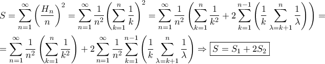 \displaystyle{\begin{gathered}
S = \sum\limits_{n = 1}^\infty {{{\left( {\frac{{{H_n}}}{n}} \right)}^2}} = \sum\limits_{n = 1}^\infty {\frac{1}{{{n^2}}}{{\left( {\sum\limits_{k = 1}^n {\frac{1}{k}} } \right)}^2}} = \sum\limits_{n = 1}^\infty {\frac{1}{{{n^2}}}\left( {\sum\limits_{k = 1}^n {\frac{1}{{{k^2}}} + 2\sum\limits_{k = 1}^{n - 1} {\left( {\frac{1}{k} \sum\limits_{\lambda = k + 1}^n {\frac{1}{\lambda }} } \right)} } } \right) = } \hfill \\
= \sum\limits_{n = 1}^\infty {\frac{1}{{{n^2}}}\left( {\sum\limits_{k = 1}^n {\frac{1}{{{k^2}}}} } \right)} + 2 \sum\limits_{n = 1}^\infty {\frac{1}{{{n^2}}}\sum\limits_{k = 1}^{n - 1} {\left( {\frac{1}{k} \sum\limits_{\lambda = k + 1}^n {\frac{1}{\lambda }} } \right)} } \Rightarrow \boxed{S = {S_1} + 2 {S_2}} \hfill \\
\end{gathered} } \displaystyle{\begin{gathered}
S = \sum\limits_{n = 1}^\infty {{{\left( {\frac{{{H_n}}}{n}} \right)}^2}} = \sum\limits_{n = 1}^\infty {\frac{1}{{{n^2}}}{{\left( {\sum\limits_{k = 1}^n {\frac{1}{k}} } \right)}^2}} = \sum\limits_{n = 1}^\infty {\frac{1}{{{n^2}}}\left( {\sum\limits_{k = 1}^n {\frac{1}{{{k^2}}} + 2\sum\limits_{k = 1}^{n - 1} {\left( {\frac{1}{k} \sum\limits_{\lambda = k + 1}^n {\frac{1}{\lambda }} } \right)} } } \right) = } \hfill \\
= \sum\limits_{n = 1}^\infty {\frac{1}{{{n^2}}}\left( {\sum\limits_{k = 1}^n {\frac{1}{{{k^2}}}} } \right)} + 2 \sum\limits_{n = 1}^\infty {\frac{1}{{{n^2}}}\sum\limits_{k = 1}^{n - 1} {\left( {\frac{1}{k} \sum\limits_{\lambda = k + 1}^n {\frac{1}{\lambda }} } \right)} } \Rightarrow \boxed{S = {S_1} + 2 {S_2}} \hfill \\
\end{gathered} }
