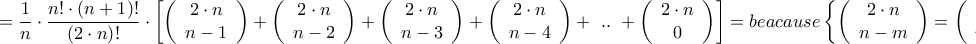 \displaystyle{ = \frac{1}{n} \cdot \frac{{n! \cdot \left( {n + 1} \right)!}}{{\left( {2 \cdot n} \right)!}} \cdot \left[ {\left( {\begin{array}{*{20}{c}} 
   {2 \cdot n}  \\  
   {n - 1}  \\  
\end{array} } \right) + \left( {\begin{array}{*{20}{c}} 
   {2 \cdot n}  \\  
   {n - 2}  \\  
\end{array} } \right) + \left( {\begin{array}{*{20}{c}} 
   {2 \cdot n}  \\  
   {n - 3}  \\  
\end{array} } \right) + \left( {\begin{array}{*{20}{c}} 
   {2 \cdot n}  \\  
   {n - 4}  \\  
\end{array} } \right) + {\text{ }}..{\text{ }} + \left( {\begin{array}{*{20}{c}} 
   {2 \cdot n}  \\  
   0  \\  
\end{array} } \right)} \right] = beacause\left\{ {\left( {\begin{array}{*{20}{c}} 
   {2 \cdot n}  \\  
   {n - m}  \\  
\end{array} } \right) = \left( {\begin{array}{*{20}{c}} 
   {2 \cdot n}  \\  
   {n + m}  \\  
\end{array} } \right)} \right\} = }
