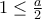 1\leq \frac{a}{2}