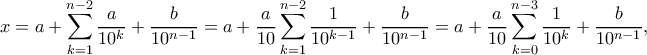 \displaystyle x=a+\sum_{k=1}^{n-2}\frac{a}{10^k}+\frac{b}{10^{n-1}}=a+\frac{a}{10}\sum_{k=1}^{n-2}\frac{1}{10^{k-1}}+\frac{b}{10^{n-1}}=a+\frac{a}
{10}\sum_{k=0}^{n-3}\frac{1}{10^k}+\frac{b}{10^{n-1}}, \displaystyle x=a+\sum_{k=1}^{n-2}\frac{a}{10^k}+\frac{b}{10^{n-1}}=a+\frac{a}{10}\sum_{k=1}^{n-2}\frac{1}{10^{k-1}}+\frac{b}{10^{n-1}}=a+\frac{a}
{10}\sum_{k=0}^{n-3}\frac{1}{10^k}+\frac{b}{10^{n-1}},