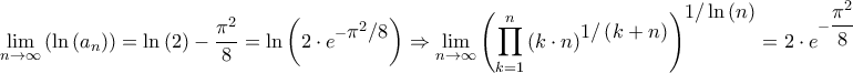 \displaystyle{\mathop {\lim }\limits_{n \to \infty } \left( {\ln \left( {{a_n}} \right)} \right) = \ln \left( 2 \right) - \frac{{{\pi ^2}}}{8} = \ln \left( {2 \cdot {e^{ - \big{{\pi ^2}/8}}}} \right) \Rightarrow \mathop {\lim }\limits_{n \to \infty } {\left( {\prod\limits_{k = 1}^n {{{\left( {k \cdot n} \right)}^\big{{1/\left( {k + n} \right)}}}} } \right)^\big{{1/\ln \left( n \right)}}} = 2 \cdot {e^{ - \dfrac{{{\pi ^2}}}{8}}}}